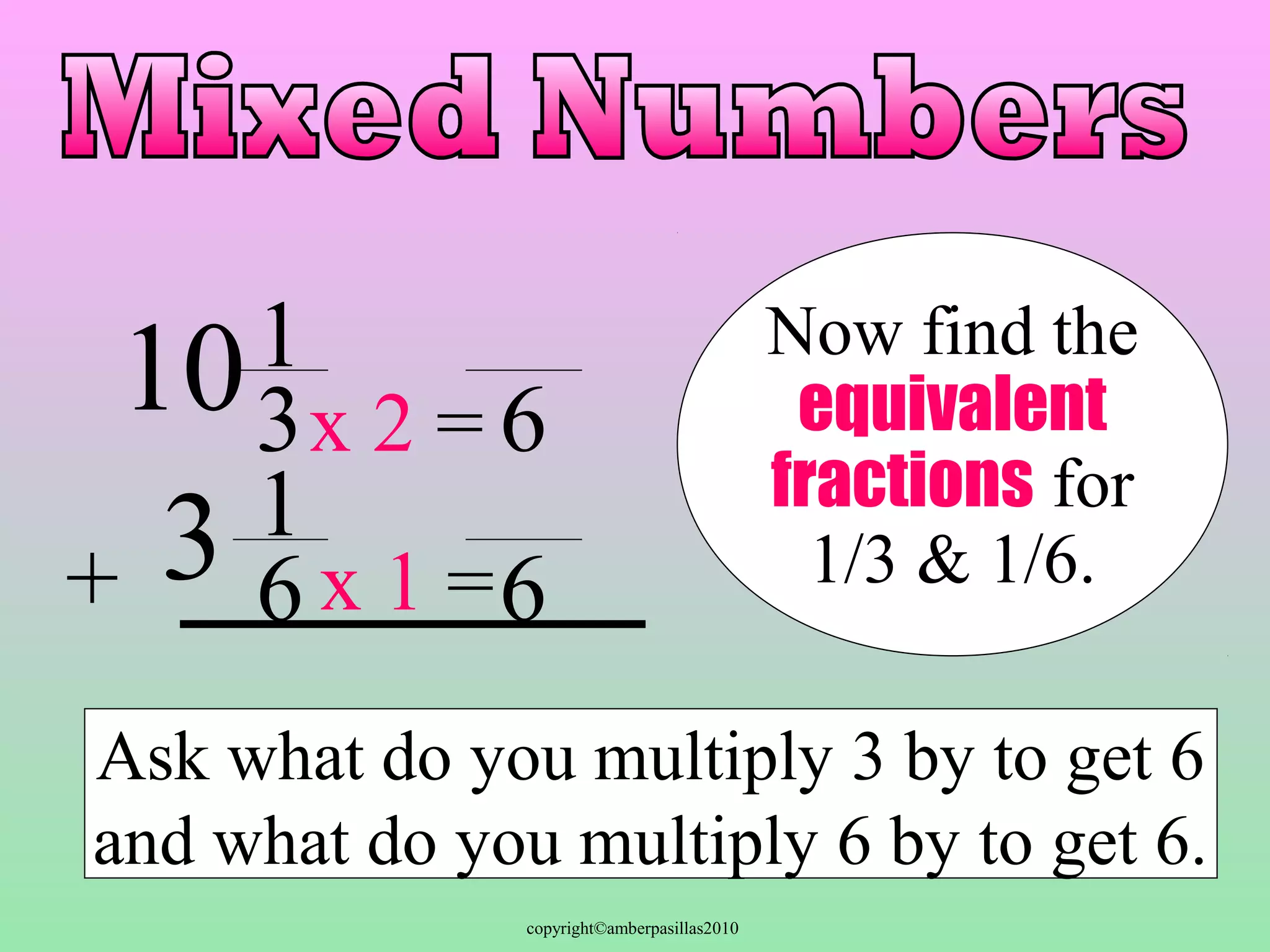 copyright©amberpasillas2010 
1 
3 
16 
10 
3 
+ 
Now find the 
equivalent 
fractions for 
1/3 & 1/6. 
6 
x 2 = 
x 1 =6 
Ask what do you multiply 3 by to get 6 
and what do you multiply 6 by to get 6. 
 