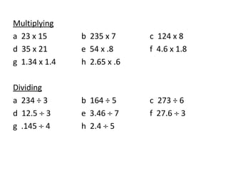 Multiplying a  23 x 15 b  235 x 7 c  124 x 8 d  35 x 21 e  54 x .8 f  4.6 x 1.8 g  1.34 x 1.4 h  2.65 x .6 Dividing a  234 ÷ 3 b  164 ÷ 5 c  273 ÷ 6 d  12.5    3 e  3.46    7 f  27.6    3 g  .145    4 h  2.4    5 