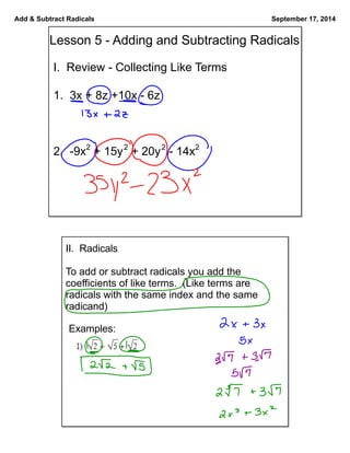 Add & Subtract Radicals September 17, 2014 
Lesson 5 - Adding and Subtracting Radicals 
I. Review - Collecting Like Terms 
1. 3x + 8z +10x - 6z 
2. -9x2 + 15y2 + 20y2 - 14x2 
II. Radicals 
To add or subtract radicals you add the 
coefficients of like terms. (Like terms are 
radicals with the same index and the same 
radicand) 
Examples: 
 