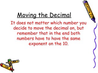 Moving the Decimal
It does not matter which number you
decide to move the decimal on, but
remember that in the end both
numbers have to have the same
exponent on the 10.
 