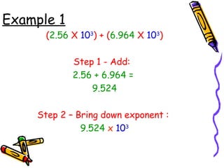 Example 1
(2.56 X 103
) + (6.964 X 103
)
Step 1 - Add:
2.56 + 6.964 =
9.524
Step 2 – Bring down exponent :
9.524 x 103
 