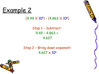 Example 2
(9.49 X 105
) – (4.863 X 105
)
Step 1 - Subtract:
9.49 – 4.863 =
4.627
Step 2 – Bring down exponent:
4.627 x 105
 