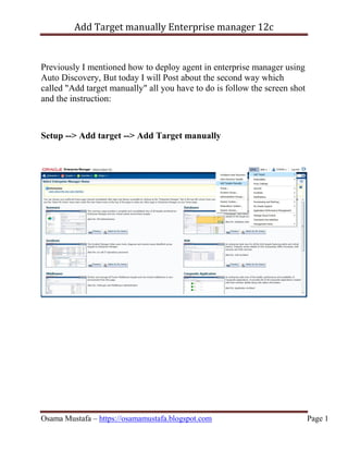 Add Target manually Enterprise manager 12c
Osama Mustafa – https://osamamustafa.blogspot.com Page 1
Previously I mentioned how to deploy agent in enterprise manager using
Auto Discovery, But today I will Post about the second way which
called "Add target manually" all you have to do is follow the screen shot
and the instruction:
Setup --> Add target --> Add Target manually
 