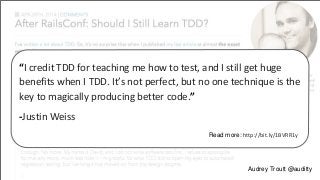 “I credit TDD for teaching me how to test, and I still get huge 
benefits when I TDD. It’s not perfect, but no one technique is the 
key to magically producing better code.” 
-Justin Weiss 
Read more: http://bit.ly/1BVRR1y 
Audrey Troutt @auditty 
 