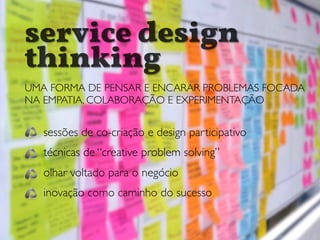 service design
thinking
UMA FORMA DE PENSAR E ENCARAR PROBLEMAS FOCADA
NA EMPATIA, COLABORAÇÃO E EXPERIMENTAÇÃO
sessões de co-criação e design participativo
técnicas de “creative problem solving”
olhar voltado para o negócio
inovação como caminho do sucesso
 