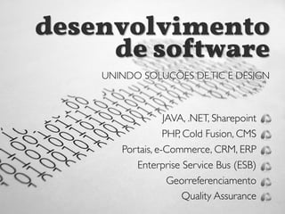 UNINDO SOLUÇÕES DETIC E DESIGN
JAVA, .NET, Sharepoint
PHP, Cold Fusion, CMS
Portais, e-Commerce, CRM, ERP
Enterprise Service Bus (ESB)
Georreferenciamento
Quality Assurance
desenvolvimento
de so!tware
UNINDO SOLUÇÕES DETIC E DESIGN
 