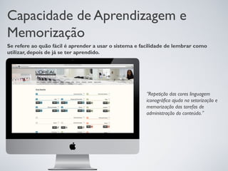 Capacidade de Aprendizagem e
Memorização
Se refere ao quão fácil é aprender a usar o sistema e facilidade de lembrar como
utilizar, depois de já se ter aprendido.




                                                       “Repetição das cores linguagem
                                                       iconográfica ajuda na setorização e
                                                       memorização das tarefas de
                                                       administração do conteúdo.”
 
