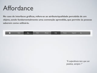 Affordance
No caso de interfaces gráficas, refere-se ao atributo/qualidade percebida de um
objeto, sendo fundamentalmente uma convenção aprendida, que permite às pessoas
saberem como utilizá-lo.




                                                        “A experiência tem que ser
                                                        positiva, sempre !”
 
