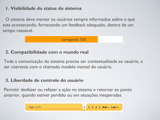 1. Visibilidade do status do sistema

 O sistema deve manter os usuários sempre informados sobre o que
esta acontecendo, fornecendo um feedback adequado, dentro de um
tempo razoável.
                             carregando 75%


 2. Compatibilidade com o mundo real
Toda a comunicação do sistema precisa ser contextualizada ao usuário, e
ser coerente com o chamado modelo mental do usuário.

 3. Liberdade de controle do usuário
Permitir desfazer ou refazer a ação no sistema e retornar ao ponto
anterior, quando estiver perdido ou em situações inesperadas.
 