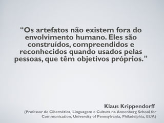 “Os artefatos não existem fora do
   envolvimento humano. Eles são
    construídos, compreendidos e
 reconhecidos quando usados pelas
pessoas, que têm objetivos próprios.”




                                            Klaus Krippendorff
  (Professor de Cibernética, Linguagem e Cultura na Annenberg School for
           Communication, University of Pennsylvania, Philadelphia, EUA)
 
