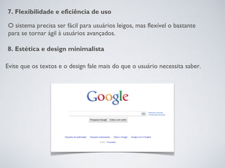 7. Flexibilidade e eficiência de uso

O sistema precisa ser fácil para usuários leigos, mas flexível o bastante
para se tornar ágil à usuários avançados.

8. Estética e design minimalista

Evite que os textos e o design fale mais do que o usuário necessita saber.
 