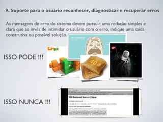 9. Suporte para o usuário reconhecer, diagnosticar e recuperar erros

As mensagens de erro do sistema devem possuir uma redação simples e
clara que ao invés de intimidar o usuário com o erro, indique uma saída
construtiva ou possível solução.



ISSO PODE !!!




ISSO NUNCA !!!
 