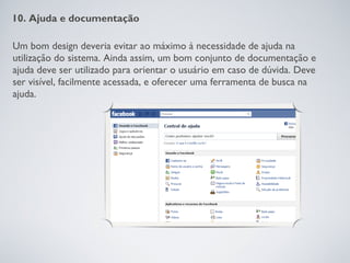 10. Ajuda e documentação

Um bom design deveria evitar ao máximo à necessidade de ajuda na
utilização do sistema. Ainda assim, um bom conjunto de documentação e
ajuda deve ser utilizado para orientar o usuário em caso de dúvida. Deve
ser visível, facilmente acessada, e oferecer uma ferramenta de busca na
ajuda.
 