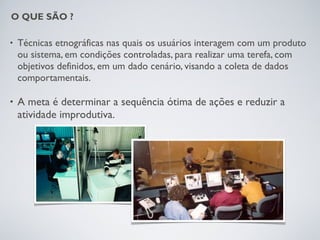 O QUE SÃO ?

•   Técnicas etnográficas nas quais os usuários interagem com um produto
    ou sistema, em condições controladas, para realizar uma terefa, com
    objetivos definidos, em um dado cenário, visando a coleta de dados
    comportamentais.

•   A meta é determinar a sequência ótima de ações e reduzir a
    atividade improdutiva.
 