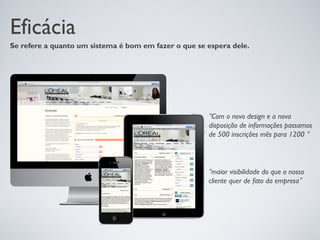 Eficácia
Se refere a quanto um sistema é bom em fazer o que se espera dele.




                                                      “Com o novo design e a nova
                                                      disposição de informações passamos
                                                      de 500 inscrições mês para 1200 “



                                                      “maior visibilidade do que o nosso
                                                      cliente quer de fato da empresa”
 