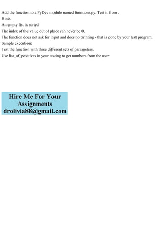 Add the function to a PyDev module named functions.py. Test it from .
Hints:
An empty list is sorted
The index of the value out of place can never be 0.
The function does not ask for input and does no printing - that is done by your test program.
Sample execution:
Test the function with three different sets of parameters.
Use list_of_positives in your testing to get numbers from the user.