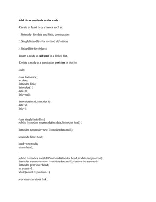 Add these methods to the code :
-Create at least three classes such as:
1. listnode- for data and link, constructors
2. Singlelinkedlist-for method definition
3. linkedlist-for objects
-Insert a node at tail/end in a linked list.
-Delete a node at a particular position in the list
code:
class listnodes{
int data;
listnodes link;
listnodes(){
data=0;
link=null;
}
listnodes(int d,listnodes l){
data=d;
link=l;
}
}
class singlelinkedlist{
public listnodes insertnode(int data,listnodes head){
listnodes newnode=new listnodes(data,null);
newnode.link=head;
head=newnode;
return head;
}
public listnodes insertAtPosition(listnodes head,int data,int position){
listnodes newnode=new listnodes(data,null);//create the newnode
listnodes previous=head;
int count=1;
while(count<=position-1)
{
previous=previous.link;