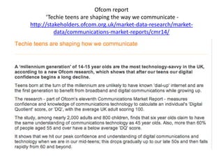 Ofcom report
‘Techie teens are shaping the way we communicate -
http://stakeholders.ofcom.org.uk/market-data-research/market-
data/communications-market-reports/cmr14/
 