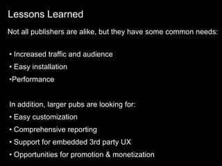 Lessons Learned
Not all publishers are alike, but they have some common needs:


• Increased traffic and audience
• Easy installation
•Performance


In addition, larger pubs are looking for:
• Easy customization
• Comprehensive reporting
• Support for embedded 3rd party UX
• Opportunities for promotion & monetization
 