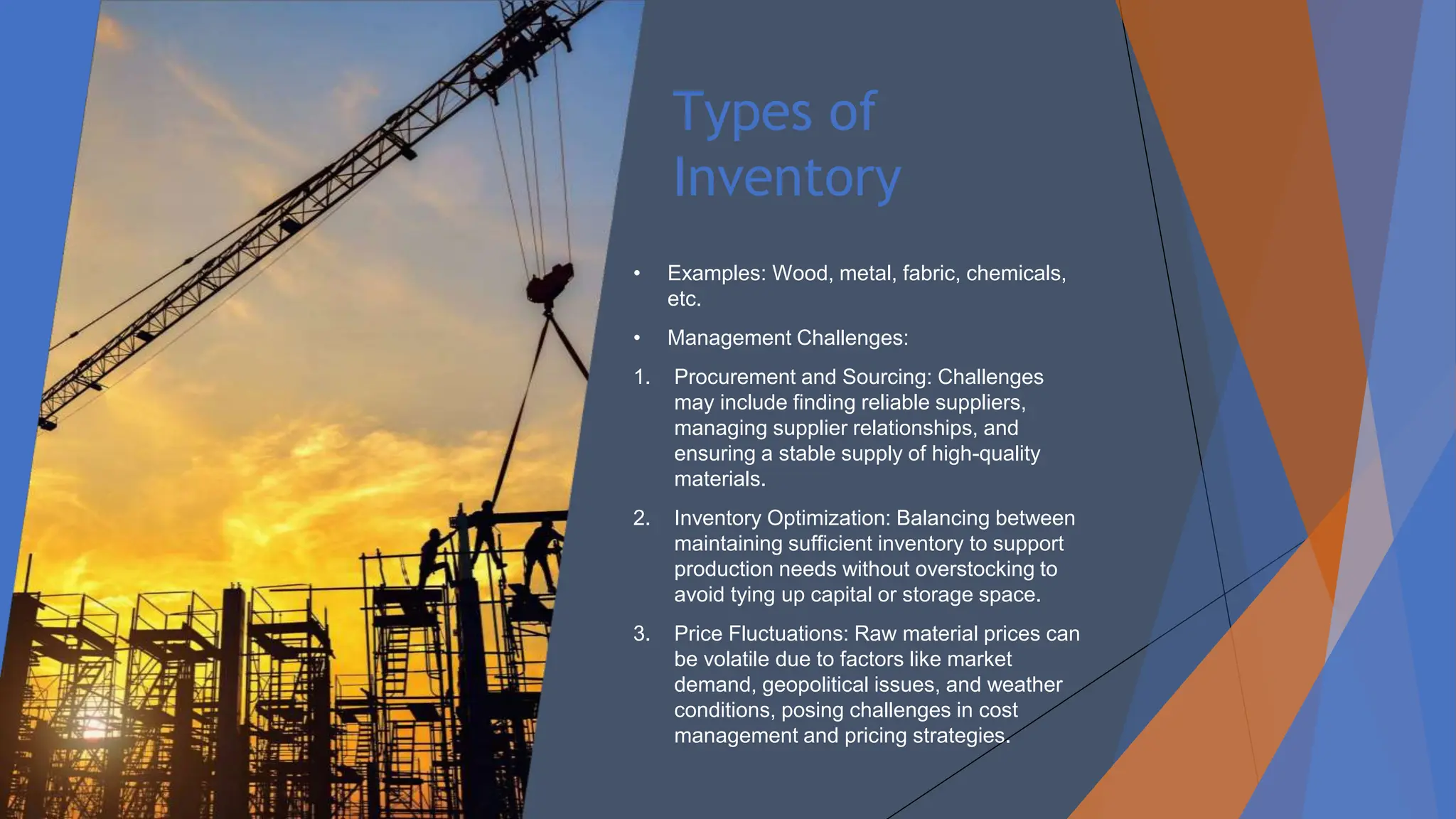 Types of
Inventory
• Examples: Wood, metal, fabric, chemicals,
etc.
• Management Challenges:
1. Procurement and Sourcing: Challenges
may include finding reliable suppliers,
managing supplier relationships, and
ensuring a stable supply of high-quality
materials.
2. Inventory Optimization: Balancing between
maintaining sufficient inventory to support
production needs without overstocking to
avoid tying up capital or storage space.
3. Price Fluctuations: Raw material prices can
be volatile due to factors like market
demand, geopolitical issues, and weather
conditions, posing challenges in cost
management and pricing strategies.
 