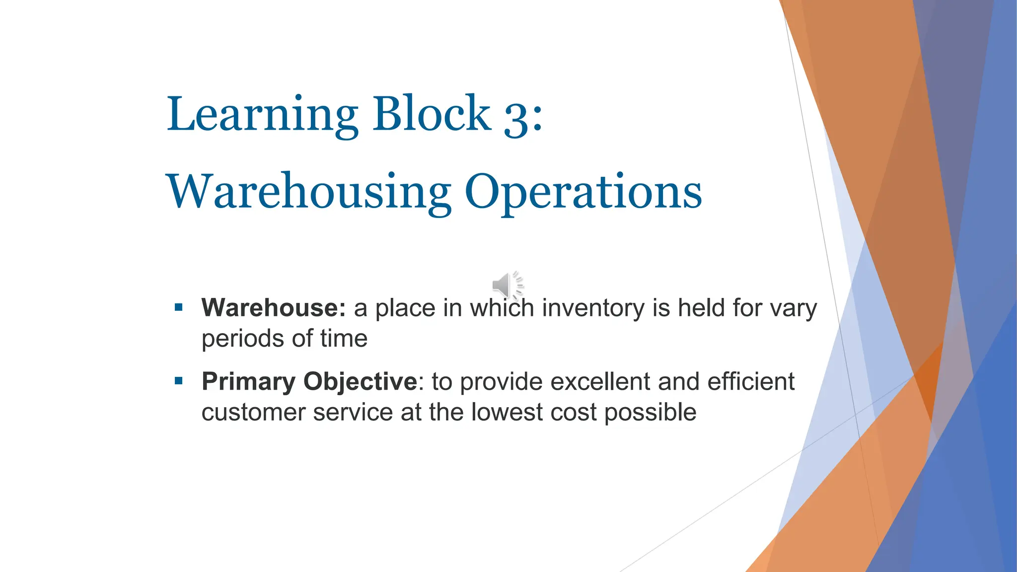 Learning Block 3:
Warehousing Operations
 Warehouse: a place in which inventory is held for vary
periods of time
 Primary Objective: to provide excellent and efficient
customer service at the lowest cost possible
 