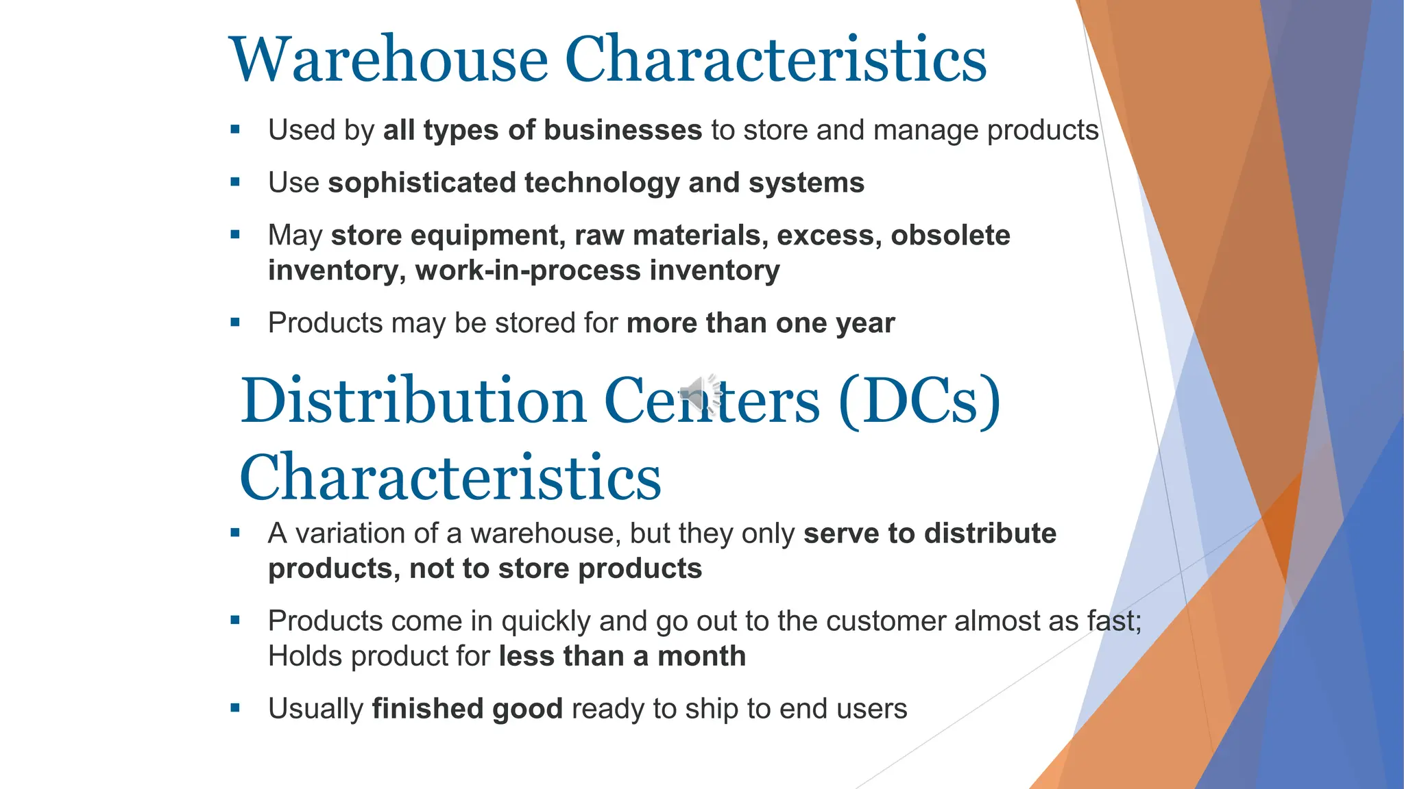 Warehouse Characteristics
 Used by all types of businesses to store and manage products
 Use sophisticated technology and systems
 May store equipment, raw materials, excess, obsolete
inventory, work-in-process inventory
 Products may be stored for more than one year
 A variation of a warehouse, but they only serve to distribute
products, not to store products
 Products come in quickly and go out to the customer almost as fast;
Holds product for less than a month
 Usually finished good ready to ship to end users
Distribution Centers (DCs)
Characteristics
 