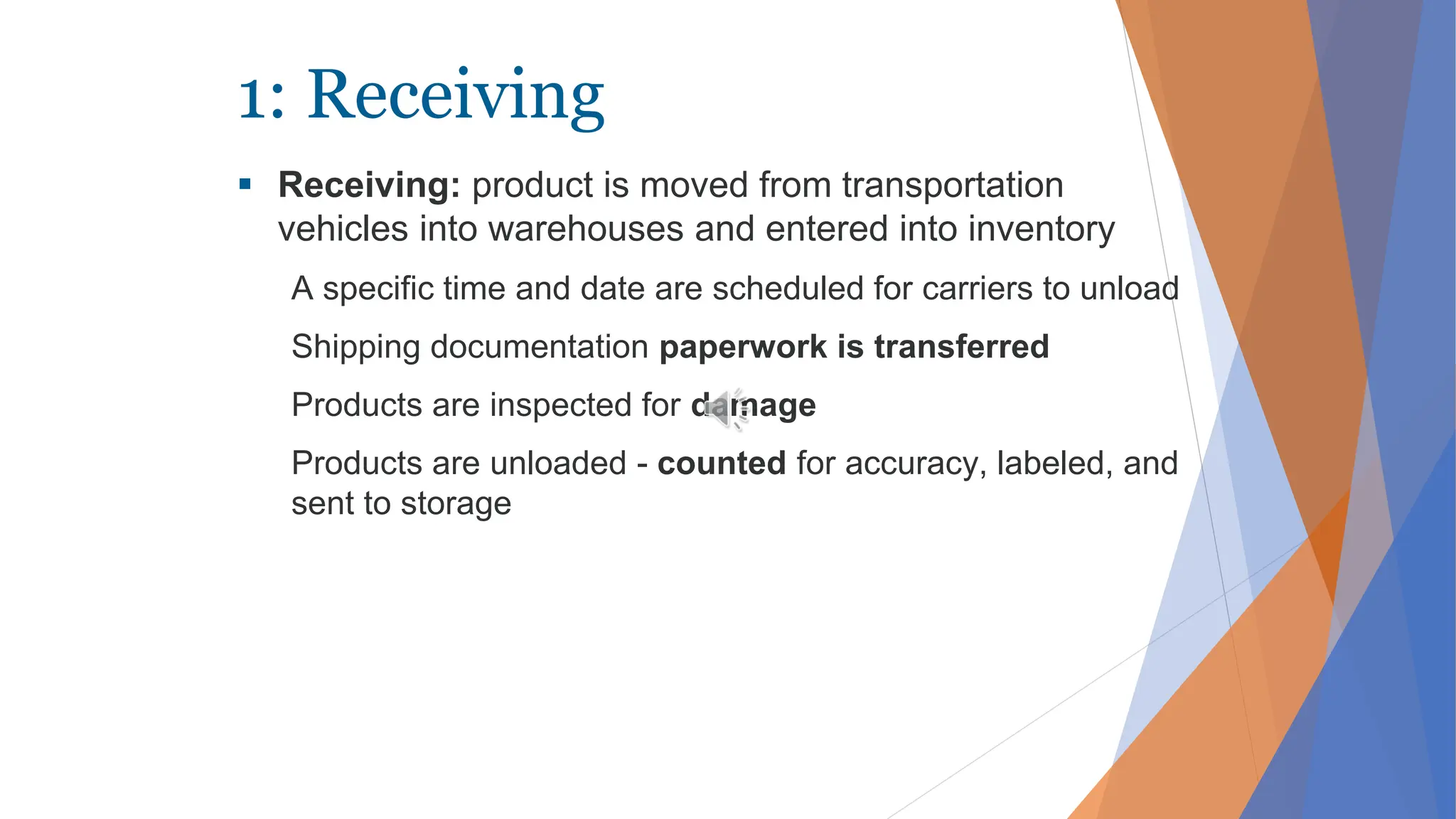 1: Receiving
 Receiving: product is moved from transportation
vehicles into warehouses and entered into inventory
A specific time and date are scheduled for carriers to unload
Shipping documentation paperwork is transferred
Products are inspected for damage
Products are unloaded - counted for accuracy, labeled, and
sent to storage
 