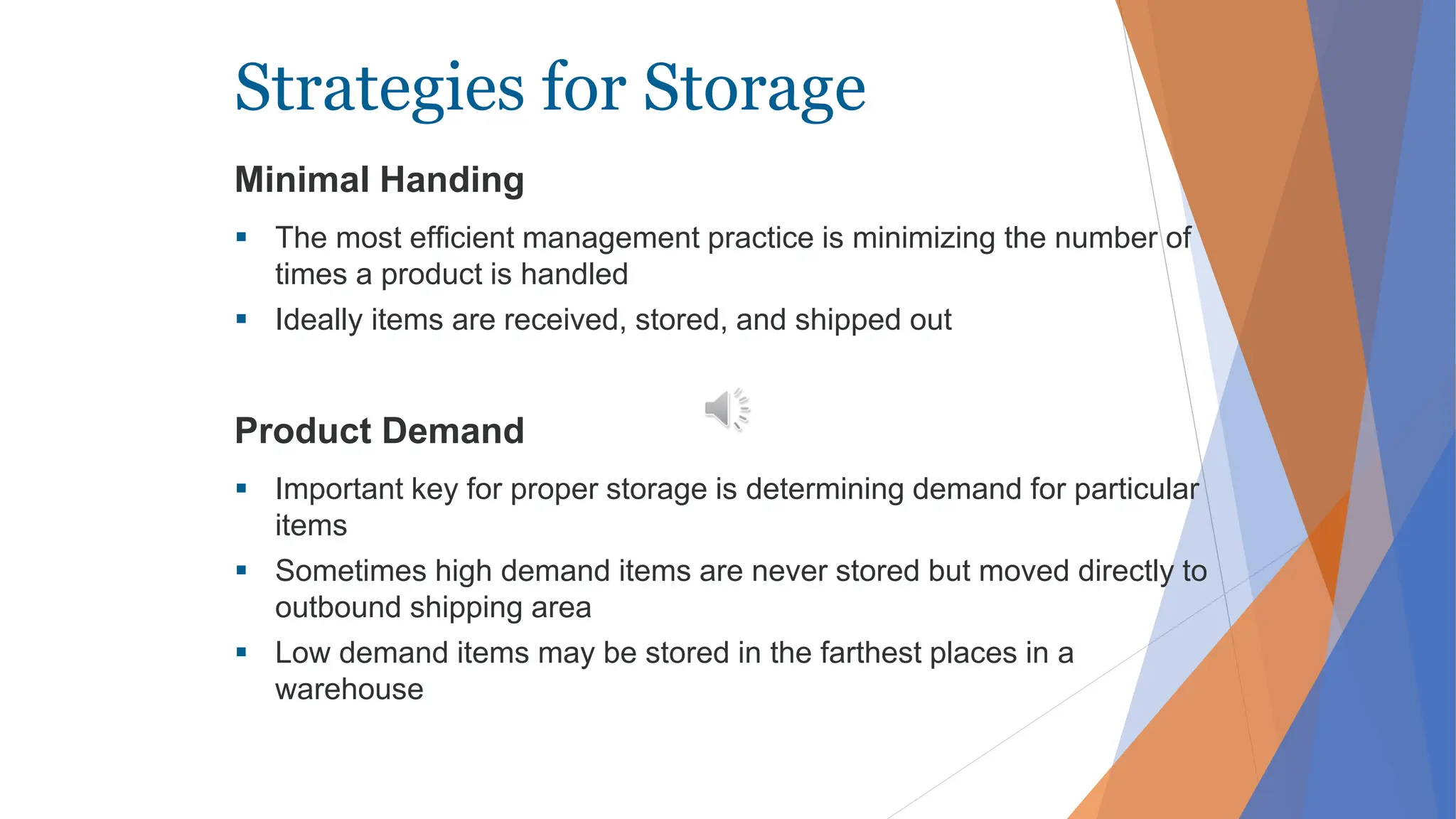 Strategies for Storage
Minimal Handing
 The most efficient management practice is minimizing the number of
times a product is handled
 Ideally items are received, stored, and shipped out
Product Demand
 Important key for proper storage is determining demand for particular
items
 Sometimes high demand items are never stored but moved directly to
outbound shipping area
 Low demand items may be stored in the farthest places in a
warehouse
 