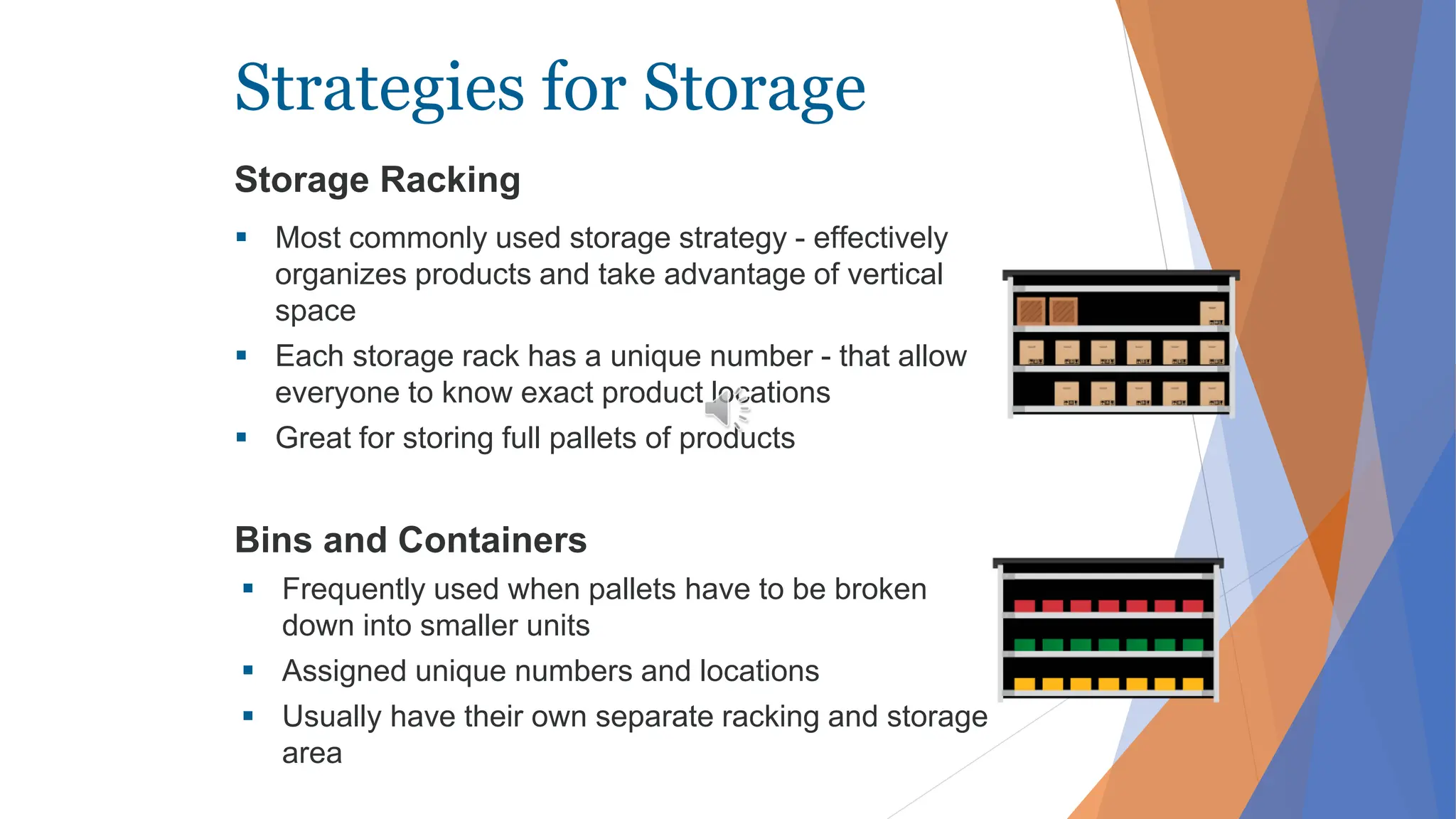 Strategies for Storage
Storage Racking
 Most commonly used storage strategy - effectively
organizes products and take advantage of vertical
space
 Each storage rack has a unique number - that allow
everyone to know exact product locations
 Great for storing full pallets of products
Bins and Containers
 Frequently used when pallets have to be broken
down into smaller units
 Assigned unique numbers and locations
 Usually have their own separate racking and storage
area
 