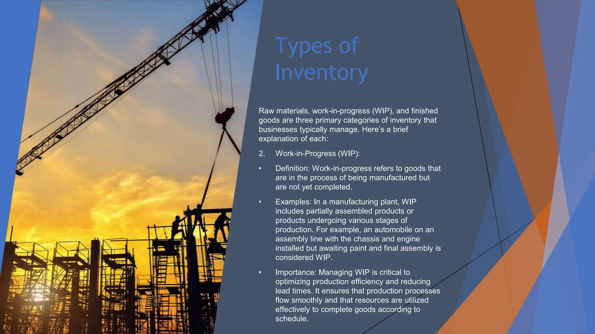 Types of
Inventory
Raw materials, work-in-progress (WIP), and finished
goods are three primary categories of inventory that
businesses typically manage. Here’s a brief
explanation of each:
2. Work-in-Progress (WIP):
• Definition: Work-in-progress refers to goods that
are in the process of being manufactured but
are not yet completed.
• Examples: In a manufacturing plant, WIP
includes partially assembled products or
products undergoing various stages of
production. For example, an automobile on an
assembly line with the chassis and engine
installed but awaiting paint and final assembly is
considered WIP.
• Importance: Managing WIP is critical to
optimizing production efficiency and reducing
lead times. It ensures that production processes
flow smoothly and that resources are utilized
effectively to complete goods according to
schedule.
 