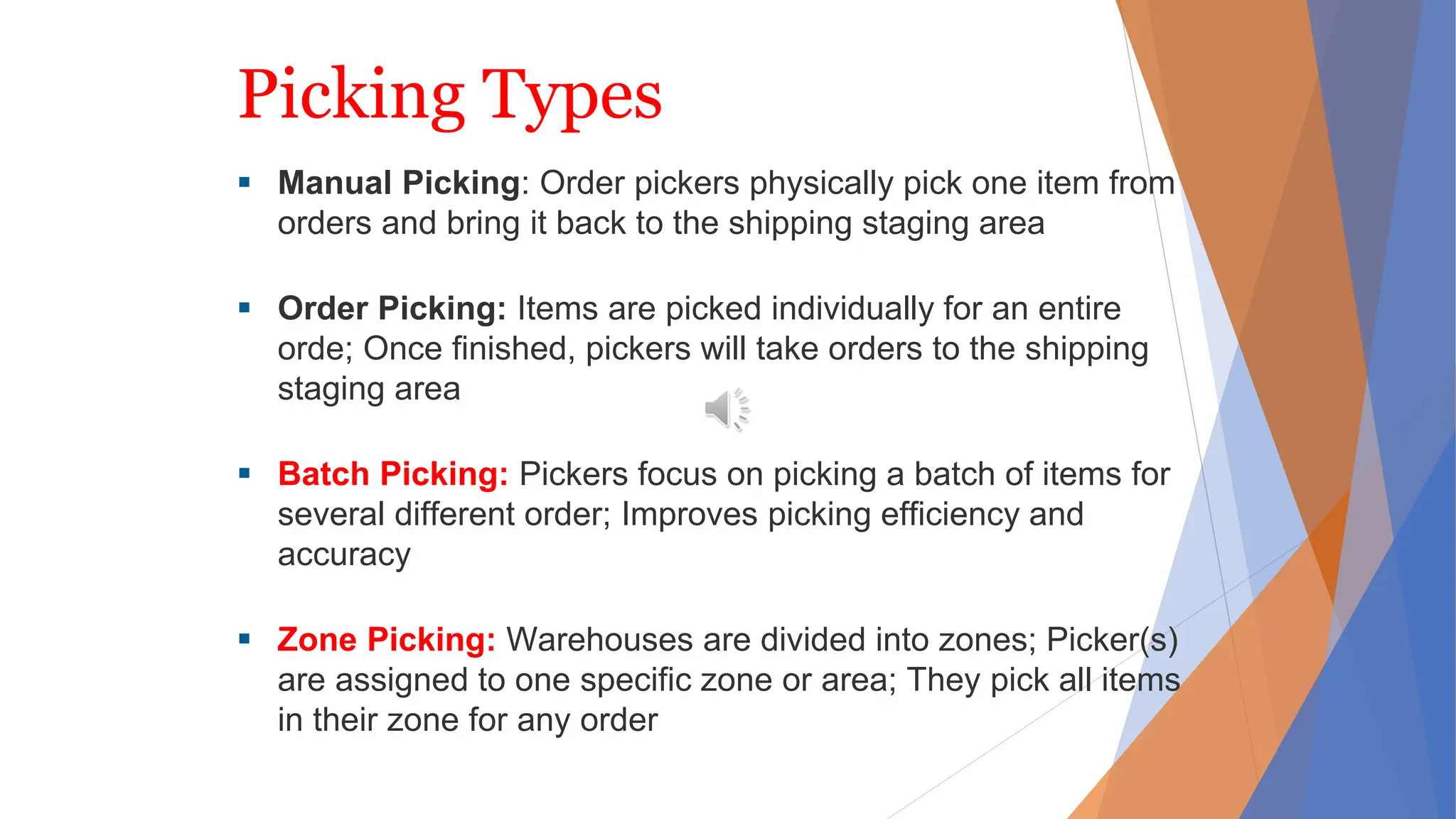 Picking Types
 Manual Picking: Order pickers physically pick one item from
orders and bring it back to the shipping staging area
 Order Picking: Items are picked individually for an entire
orde; Once finished, pickers will take orders to the shipping
staging area
 Batch Picking: Pickers focus on picking a batch of items for
several different order; Improves picking efficiency and
accuracy
 Zone Picking: Warehouses are divided into zones; Picker(s)
are assigned to one specific zone or area; They pick all items
in their zone for any order
 