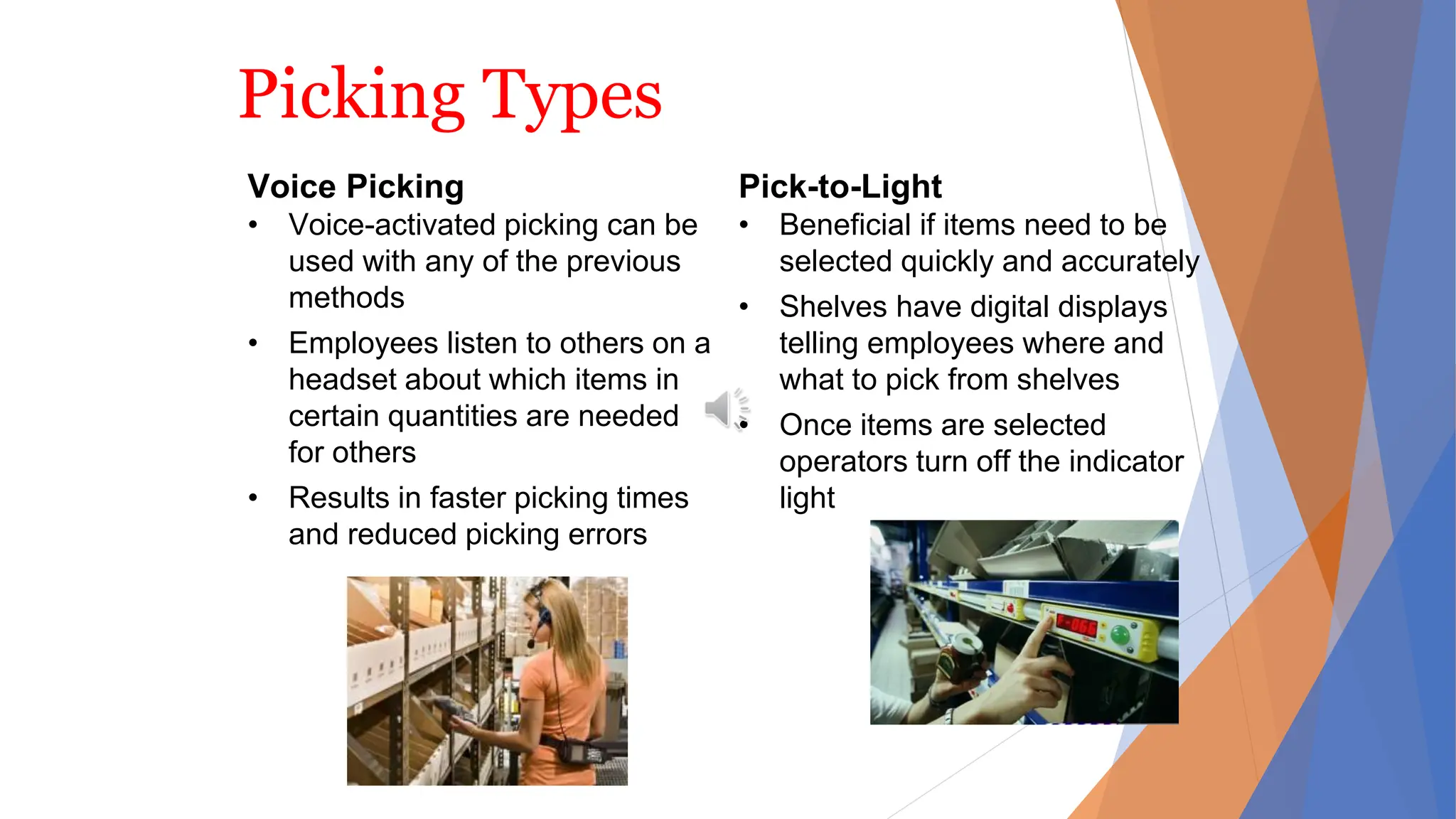 Picking Types
Voice Picking
• Voice-activated picking can be
used with any of the previous
methods
• Employees listen to others on a
headset about which items in
certain quantities are needed
for others
• Results in faster picking times
and reduced picking errors
Pick-to-Light
• Beneficial if items need to be
selected quickly and accurately
• Shelves have digital displays
telling employees where and
what to pick from shelves
• Once items are selected
operators turn off the indicator
light
 