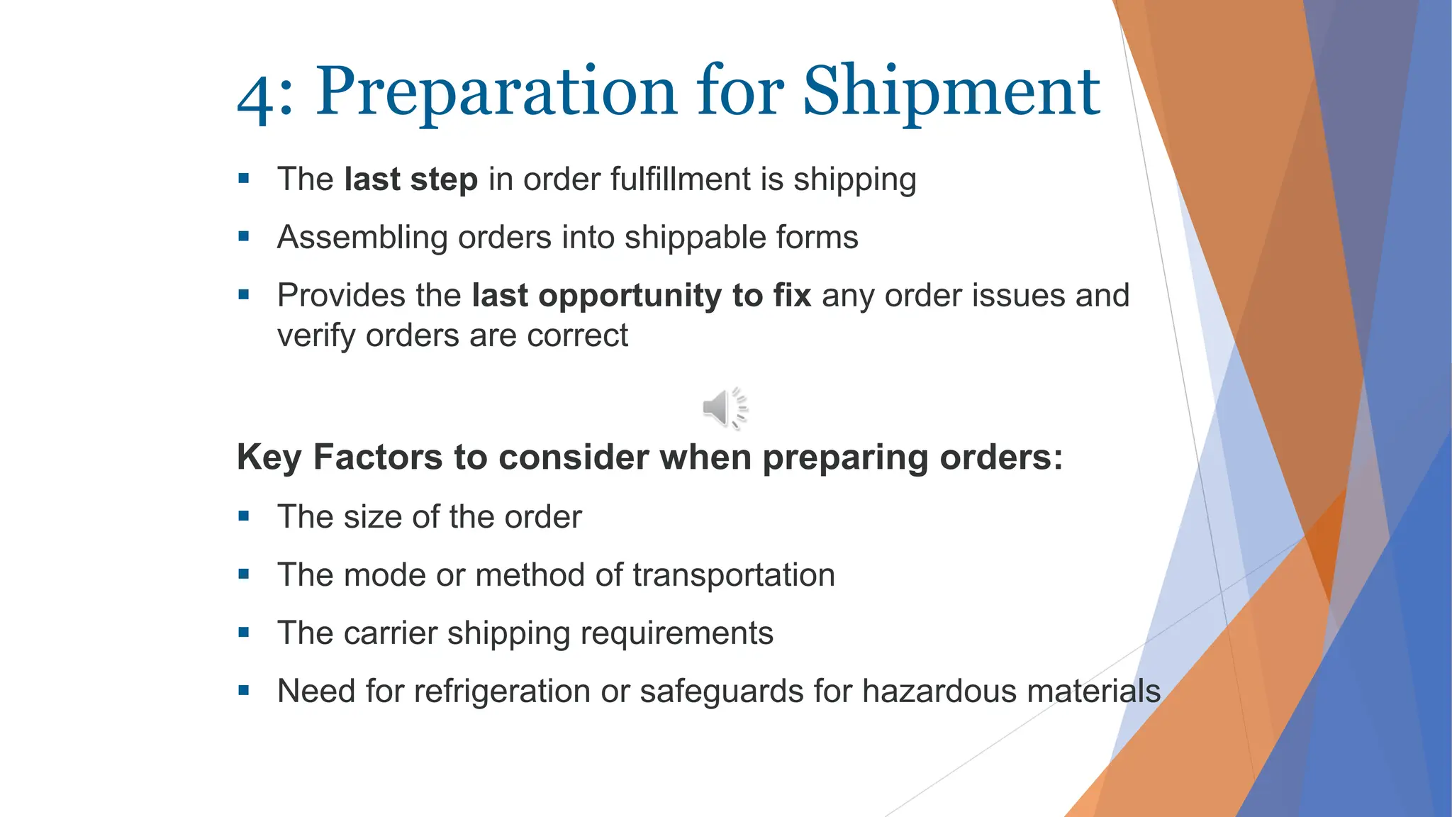 4: Preparation for Shipment
 The last step in order fulfillment is shipping
 Assembling orders into shippable forms
 Provides the last opportunity to fix any order issues and
verify orders are correct
Key Factors to consider when preparing orders:
 The size of the order
 The mode or method of transportation
 The carrier shipping requirements
 Need for refrigeration or safeguards for hazardous materials
 