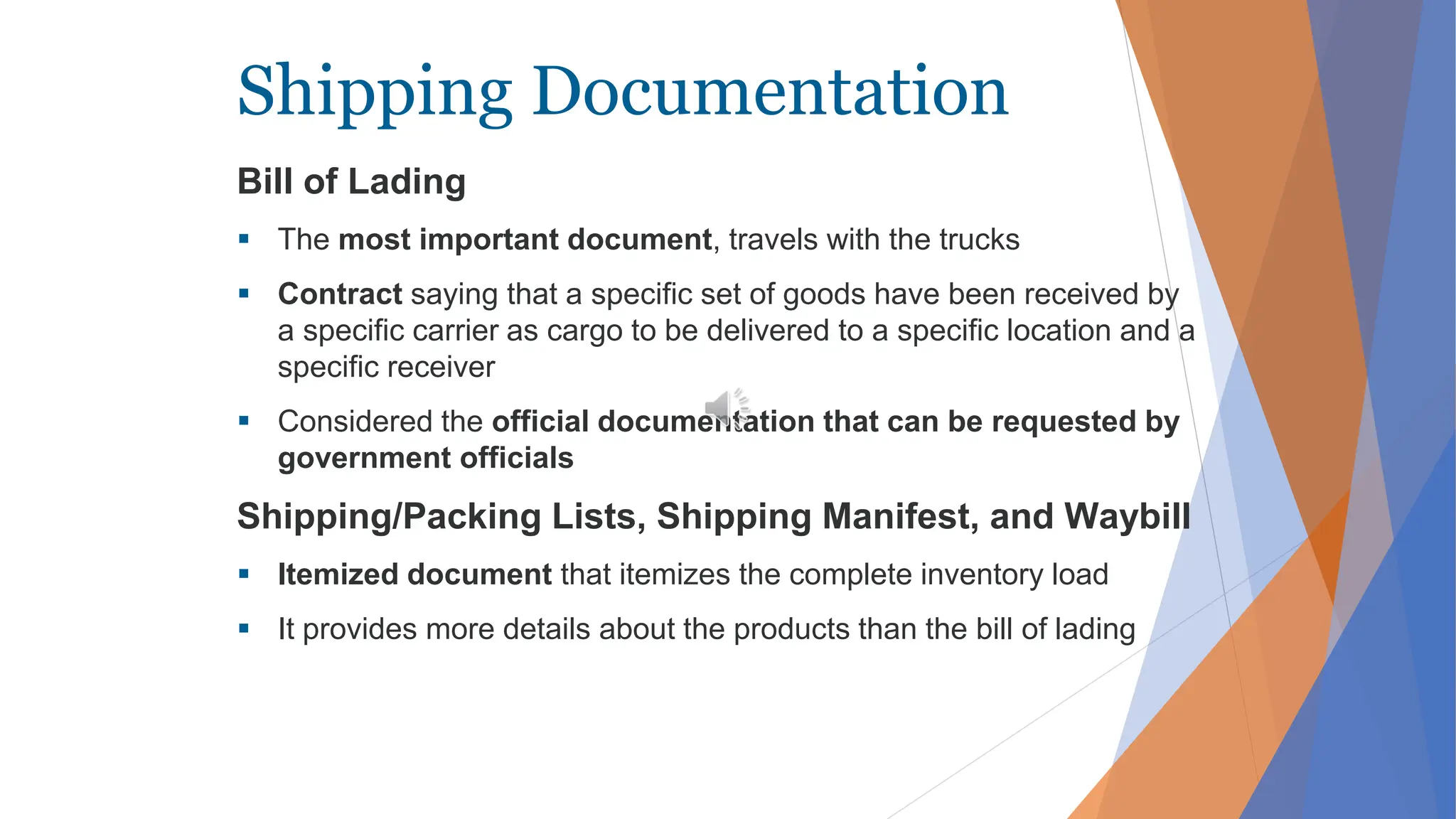 Shipping Documentation
Bill of Lading
 The most important document, travels with the trucks
 Contract saying that a specific set of goods have been received by
a specific carrier as cargo to be delivered to a specific location and a
specific receiver
 Considered the official documentation that can be requested by
government officials
Shipping/Packing Lists, Shipping Manifest, and Waybill
 Itemized document that itemizes the complete inventory load
 It provides more details about the products than the bill of lading
 