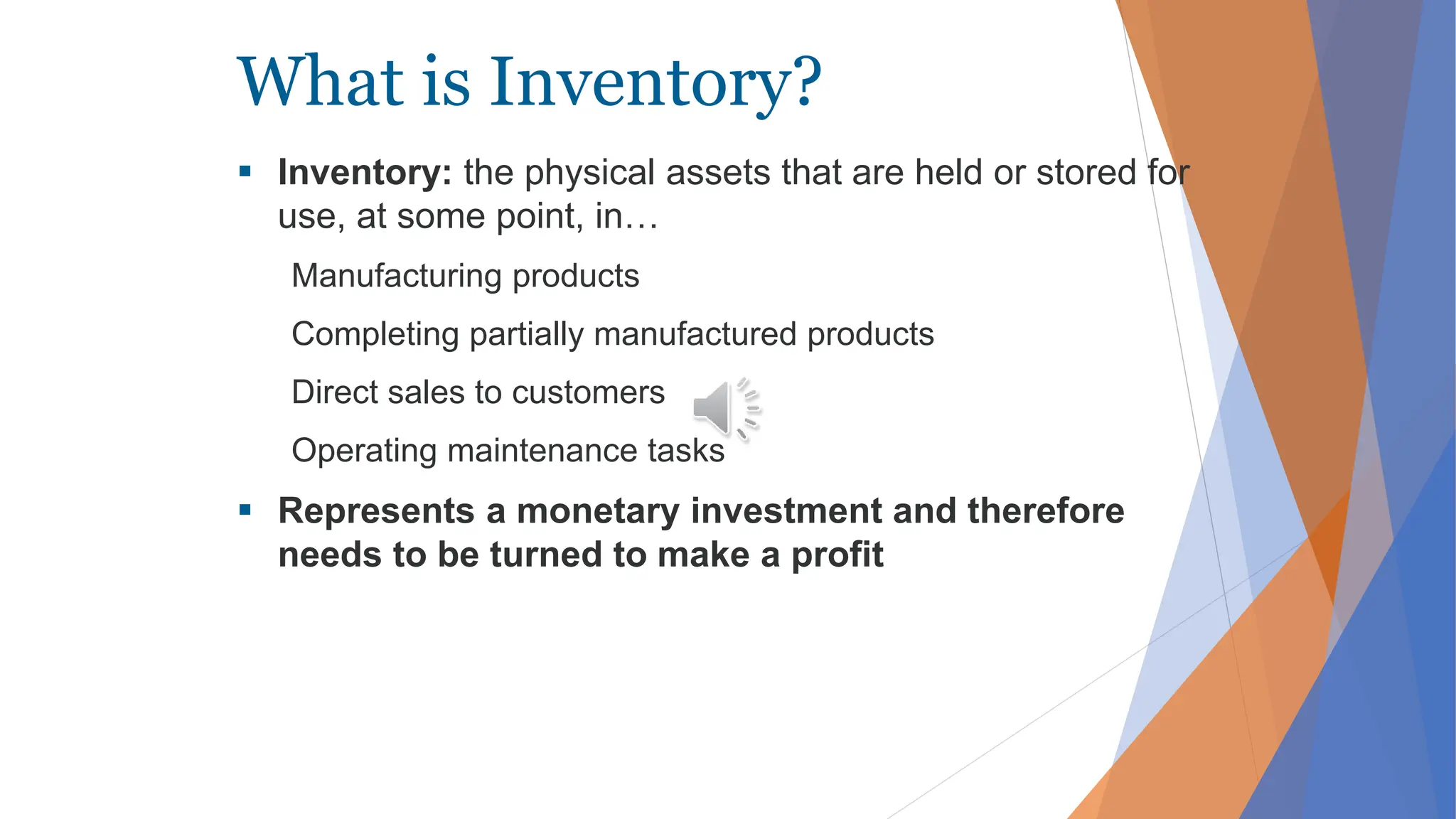 What is Inventory?
 Inventory: the physical assets that are held or stored for
use, at some point, in…
Manufacturing products
Completing partially manufactured products
Direct sales to customers
Operating maintenance tasks
 Represents a monetary investment and therefore
needs to be turned to make a profit
 