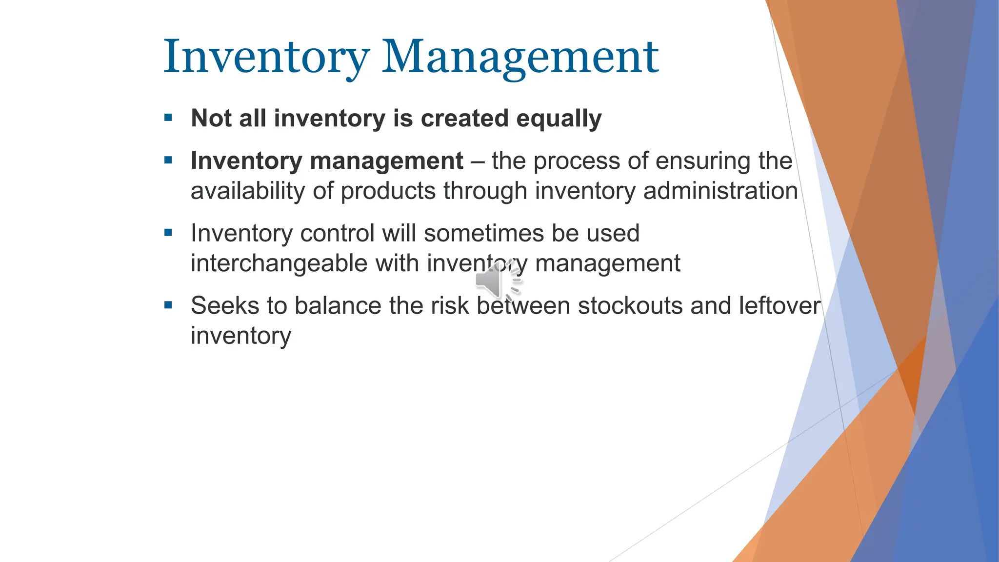 Inventory Management
 Not all inventory is created equally
 Inventory management – the process of ensuring the
availability of products through inventory administration
 Inventory control will sometimes be used
interchangeable with inventory management
 Seeks to balance the risk between stockouts and leftover
inventory
 