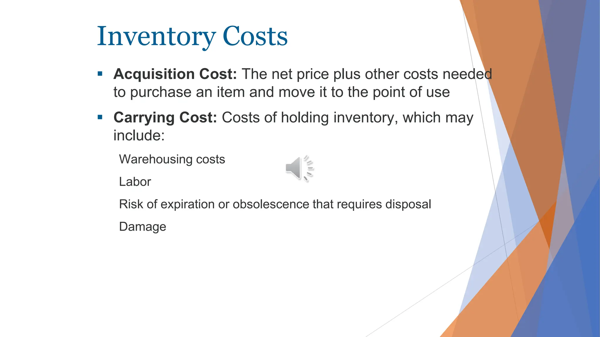 Inventory Costs
 Acquisition Cost: The net price plus other costs needed
to purchase an item and move it to the point of use
 Carrying Cost: Costs of holding inventory, which may
include:
Warehousing costs
Labor
Risk of expiration or obsolescence that requires disposal
Damage
 