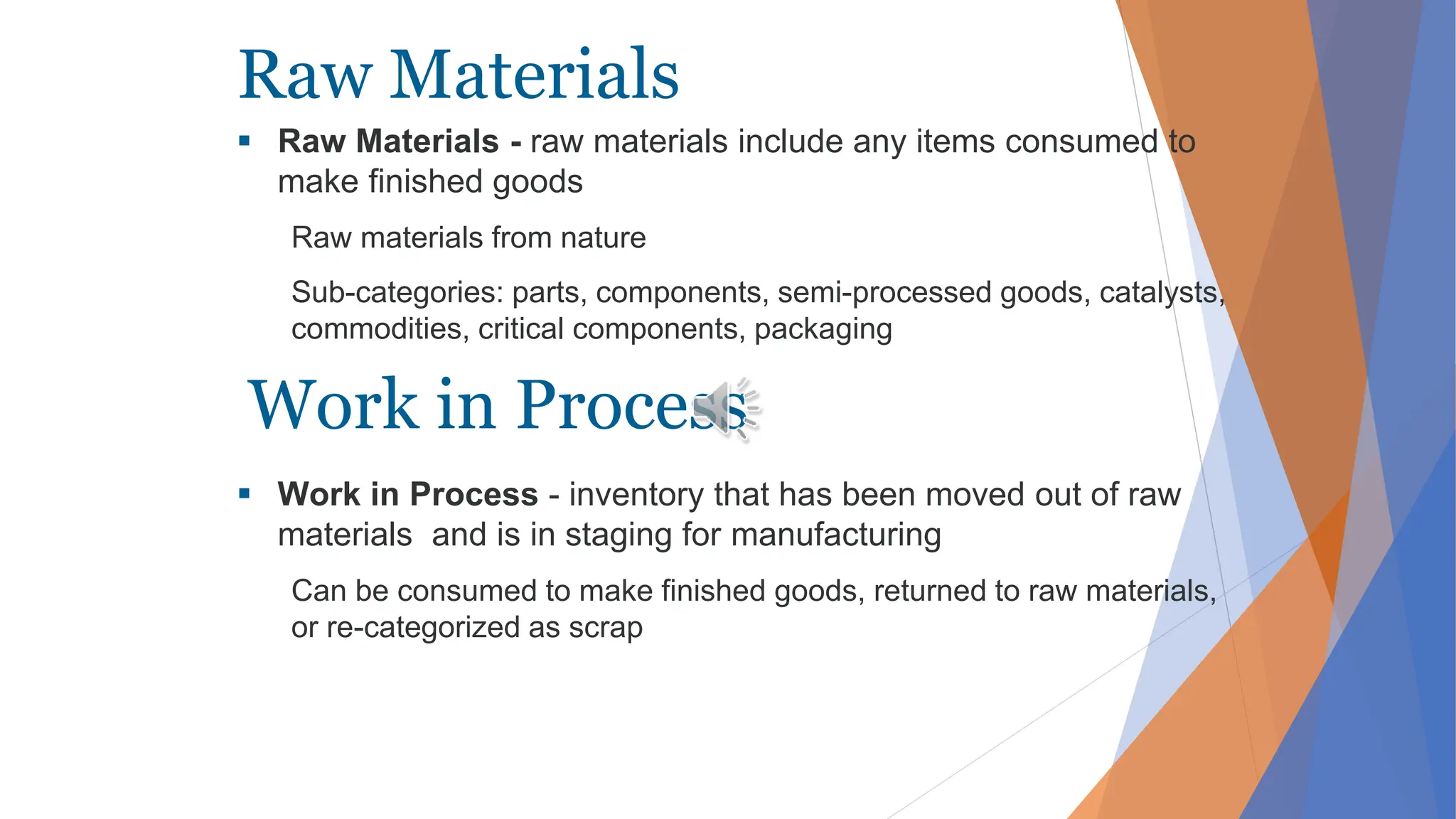 Raw Materials
 Raw Materials - raw materials include any items consumed to
make finished goods
Raw materials from nature
Sub-categories: parts, components, semi-processed goods, catalysts,
commodities, critical components, packaging
 Work in Process - inventory that has been moved out of raw
materials and is in staging for manufacturing
Can be consumed to make finished goods, returned to raw materials,
or re-categorized as scrap
Work in Process
 