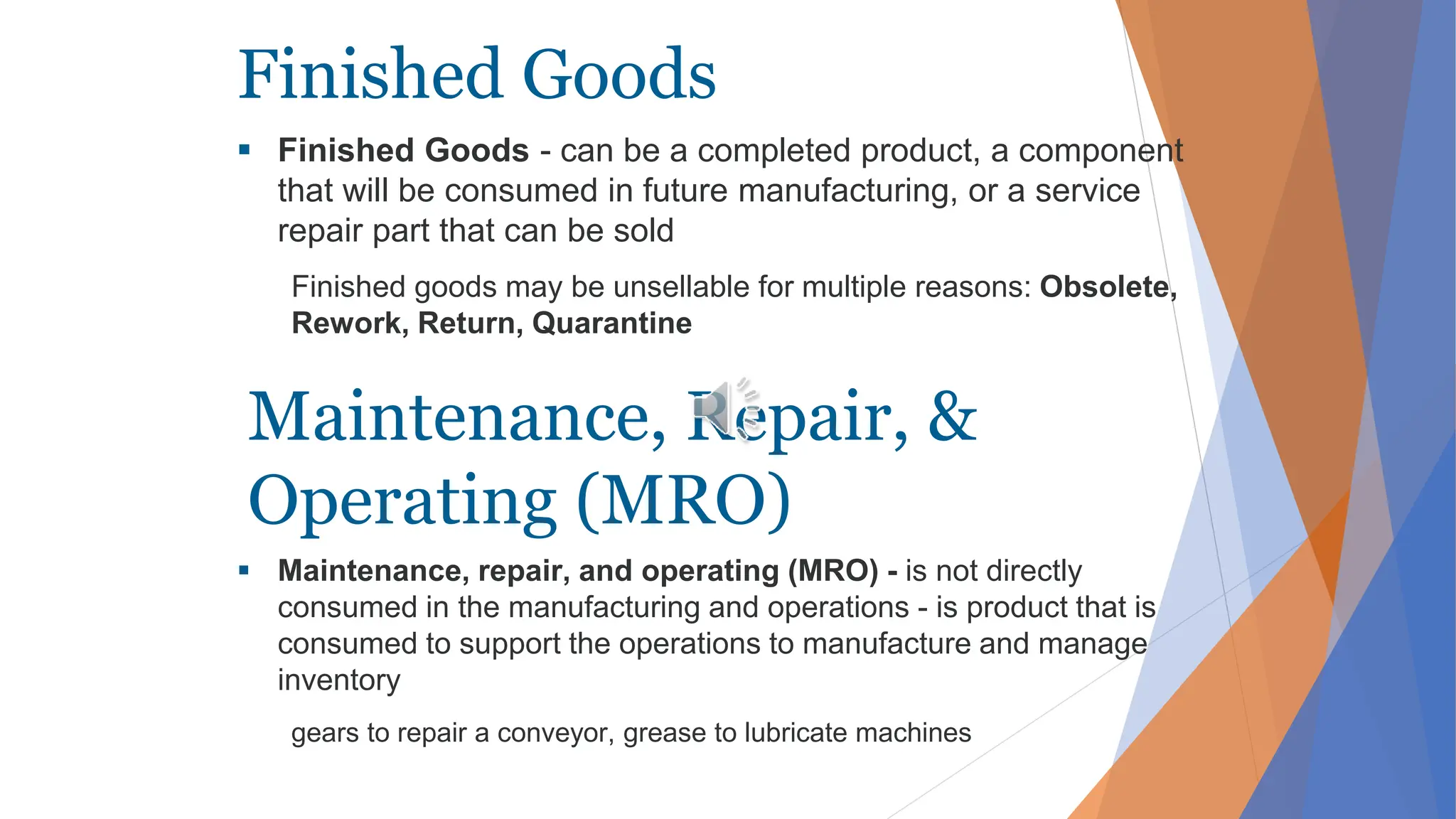 Finished Goods
 Finished Goods - can be a completed product, a component
that will be consumed in future manufacturing, or a service
repair part that can be sold
Finished goods may be unsellable for multiple reasons: Obsolete,
Rework, Return, Quarantine
 Maintenance, repair, and operating (MRO) - is not directly
consumed in the manufacturing and operations - is product that is
consumed to support the operations to manufacture and manage
inventory
gears to repair a conveyor, grease to lubricate machines
Maintenance, Repair, &
Operating (MRO)
 