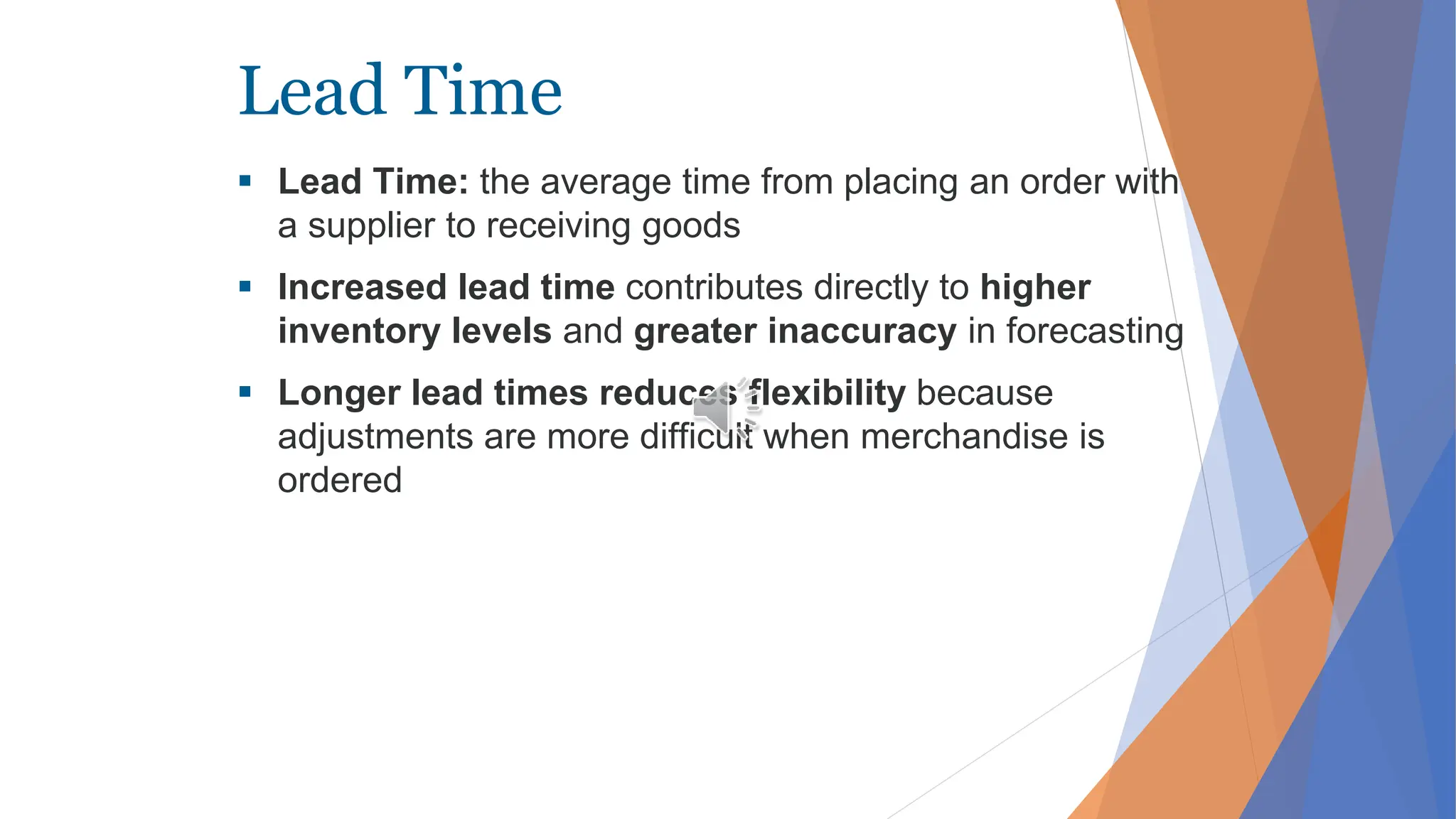 Lead Time
 Lead Time: the average time from placing an order with
a supplier to receiving goods
 Increased lead time contributes directly to higher
inventory levels and greater inaccuracy in forecasting
 Longer lead times reduces flexibility because
adjustments are more difficult when merchandise is
ordered
 