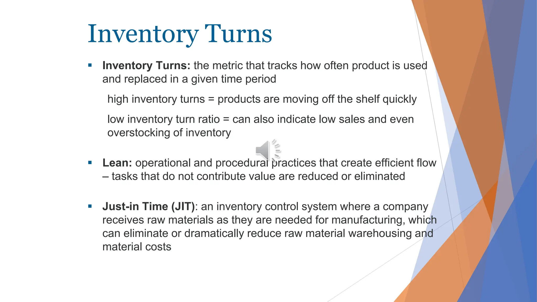 Inventory Turns
 Inventory Turns: the metric that tracks how often product is used
and replaced in a given time period
high inventory turns = products are moving off the shelf quickly
low inventory turn ratio = can also indicate low sales and even
overstocking of inventory
 Lean: operational and procedural practices that create efficient flow
– tasks that do not contribute value are reduced or eliminated
 Just-in Time (JIT): an inventory control system where a company
receives raw materials as they are needed for manufacturing, which
can eliminate or dramatically reduce raw material warehousing and
material costs
 