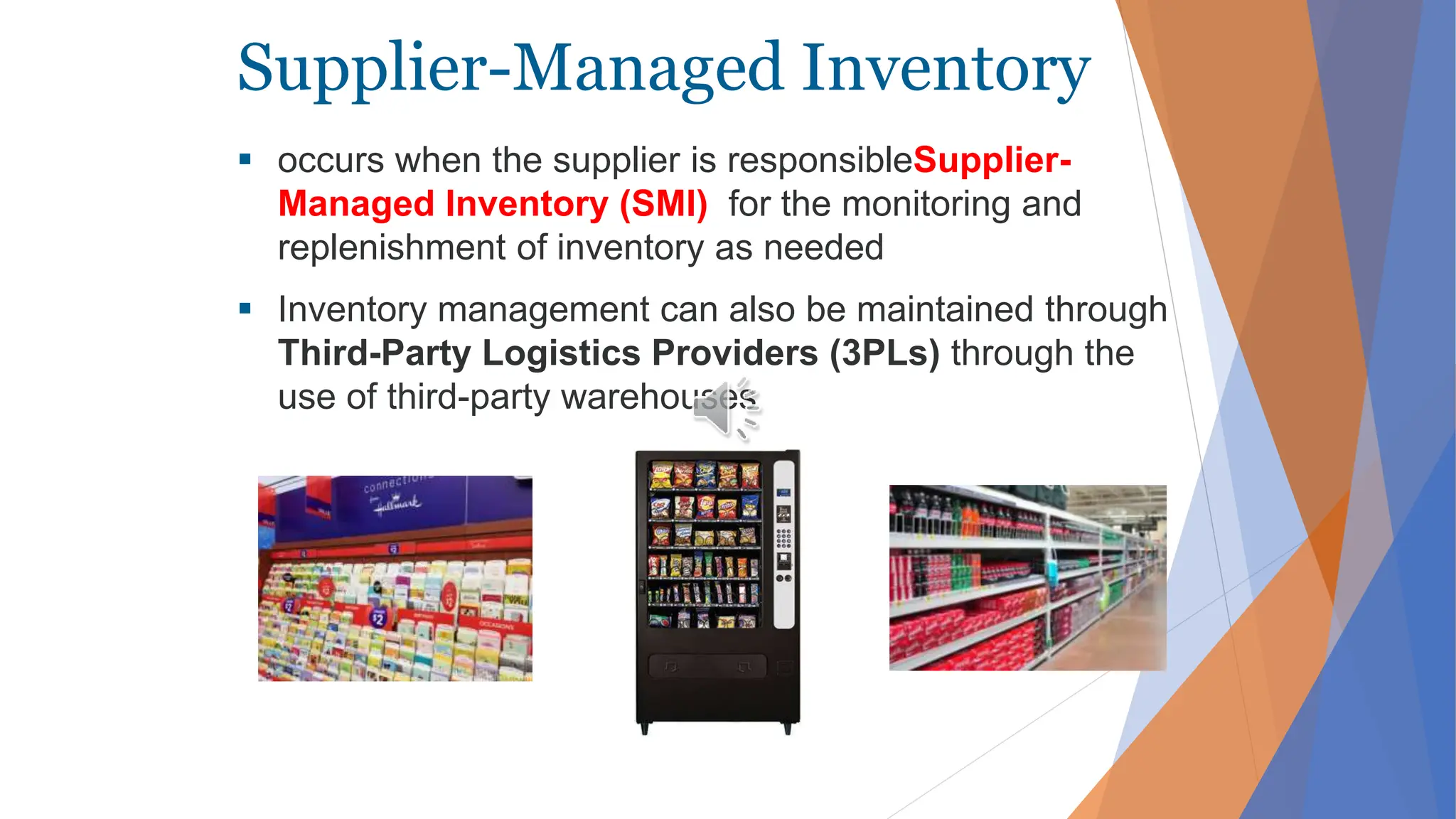 Supplier-Managed Inventory
 occurs when the supplier is responsibleSupplier-
Managed Inventory (SMI) for the monitoring and
replenishment of inventory as needed
 Inventory management can also be maintained through
Third-Party Logistics Providers (3PLs) through the
use of third-party warehouses
 