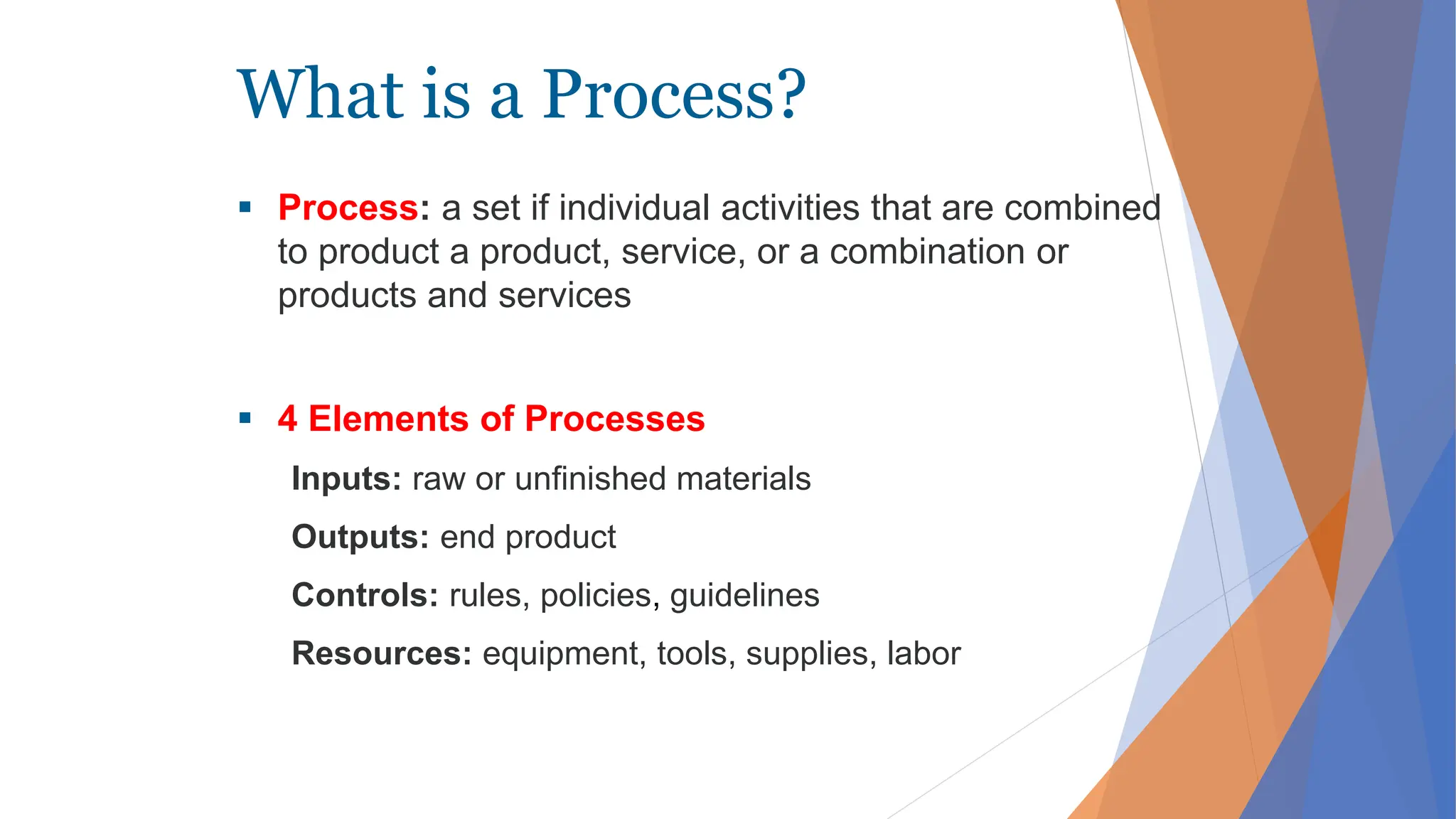 What is a Process?
 Process: a set if individual activities that are combined
to product a product, service, or a combination or
products and services
 4 Elements of Processes
Inputs: raw or unfinished materials
Outputs: end product
Controls: rules, policies, guidelines
Resources: equipment, tools, supplies, labor
 