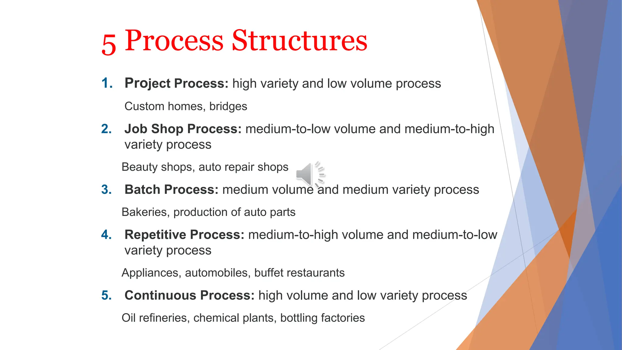 5 Process Structures
1. Project Process: high variety and low volume process
Custom homes, bridges
2. Job Shop Process: medium-to-low volume and medium-to-high
variety process
Beauty shops, auto repair shops
3. Batch Process: medium volume and medium variety process
Bakeries, production of auto parts
4. Repetitive Process: medium-to-high volume and medium-to-low
variety process
Appliances, automobiles, buffet restaurants
5. Continuous Process: high volume and low variety process
Oil refineries, chemical plants, bottling factories
 