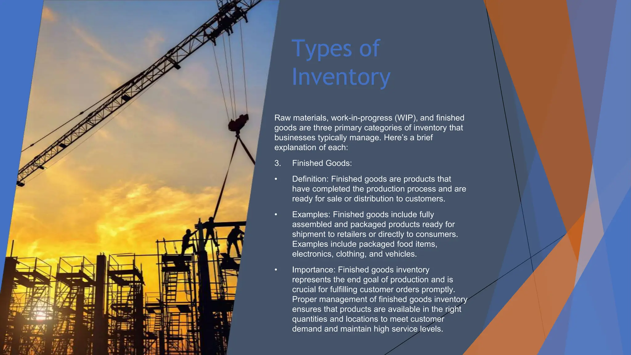 Types of
Inventory
Raw materials, work-in-progress (WIP), and finished
goods are three primary categories of inventory that
businesses typically manage. Here’s a brief
explanation of each:
3. Finished Goods:
• Definition: Finished goods are products that
have completed the production process and are
ready for sale or distribution to customers.
• Examples: Finished goods include fully
assembled and packaged products ready for
shipment to retailers or directly to consumers.
Examples include packaged food items,
electronics, clothing, and vehicles.
• Importance: Finished goods inventory
represents the end goal of production and is
crucial for fulfilling customer orders promptly.
Proper management of finished goods inventory
ensures that products are available in the right
quantities and locations to meet customer
demand and maintain high service levels.
 