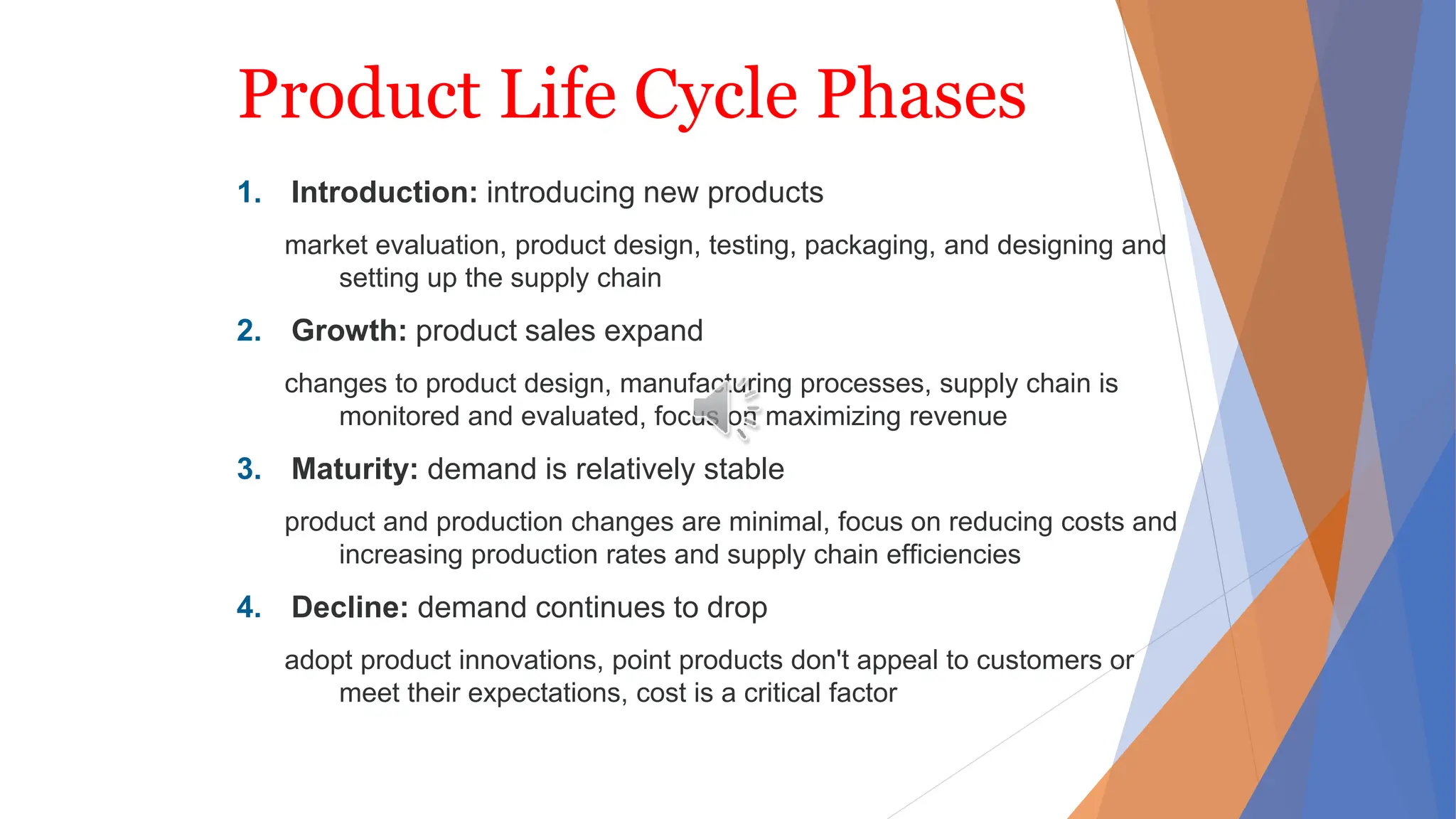 Product Life Cycle Phases
1. Introduction: introducing new products
market evaluation, product design, testing, packaging, and designing and
setting up the supply chain
2. Growth: product sales expand
changes to product design, manufacturing processes, supply chain is
monitored and evaluated, focus on maximizing revenue
3. Maturity: demand is relatively stable
product and production changes are minimal, focus on reducing costs and
increasing production rates and supply chain efficiencies
4. Decline: demand continues to drop
adopt product innovations, point products don't appeal to customers or
meet their expectations, cost is a critical factor
 