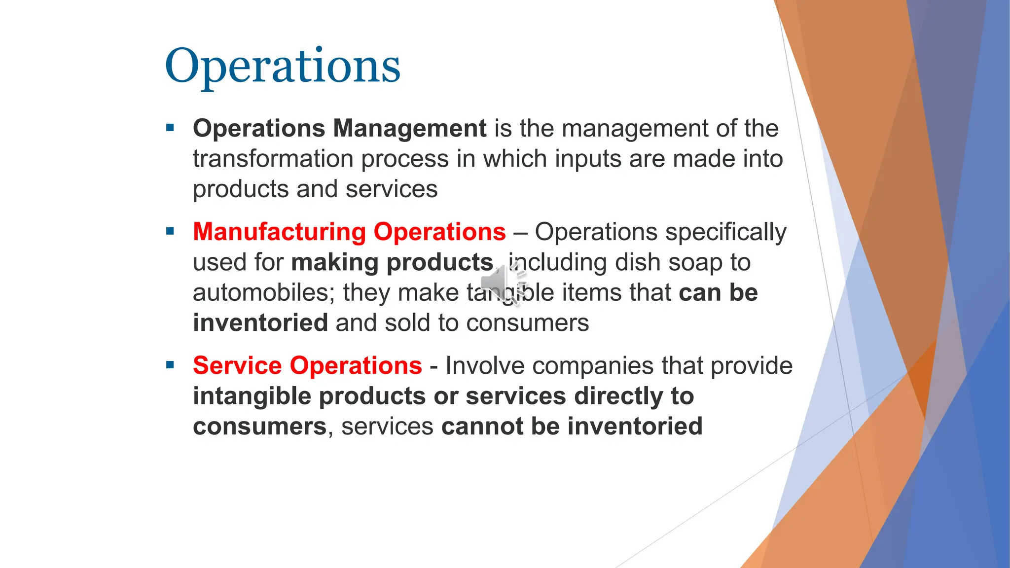 Operations
 Operations Management is the management of the
transformation process in which inputs are made into
products and services
 Manufacturing Operations – Operations specifically
used for making products, including dish soap to
automobiles; they make tangible items that can be
inventoried and sold to consumers
 Service Operations - Involve companies that provide
intangible products or services directly to
consumers, services cannot be inventoried
 