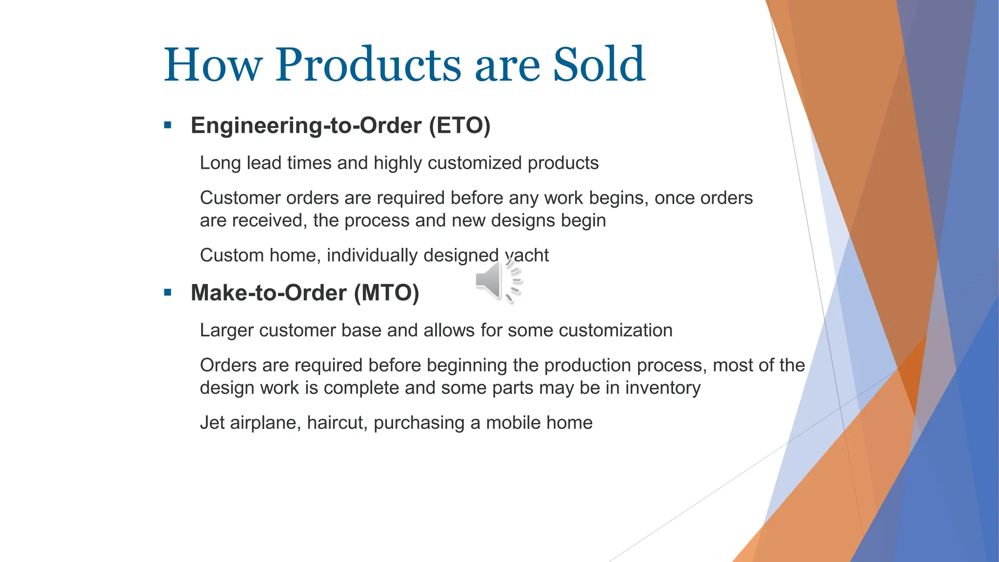 How Products are Sold
 Engineering-to-Order (ETO)
Long lead times and highly customized products
Customer orders are required before any work begins, once orders
are received, the process and new designs begin
Custom home, individually designed yacht
 Make-to-Order (MTO)
Larger customer base and allows for some customization
Orders are required before beginning the production process, most of the
design work is complete and some parts may be in inventory
Jet airplane, haircut, purchasing a mobile home
 