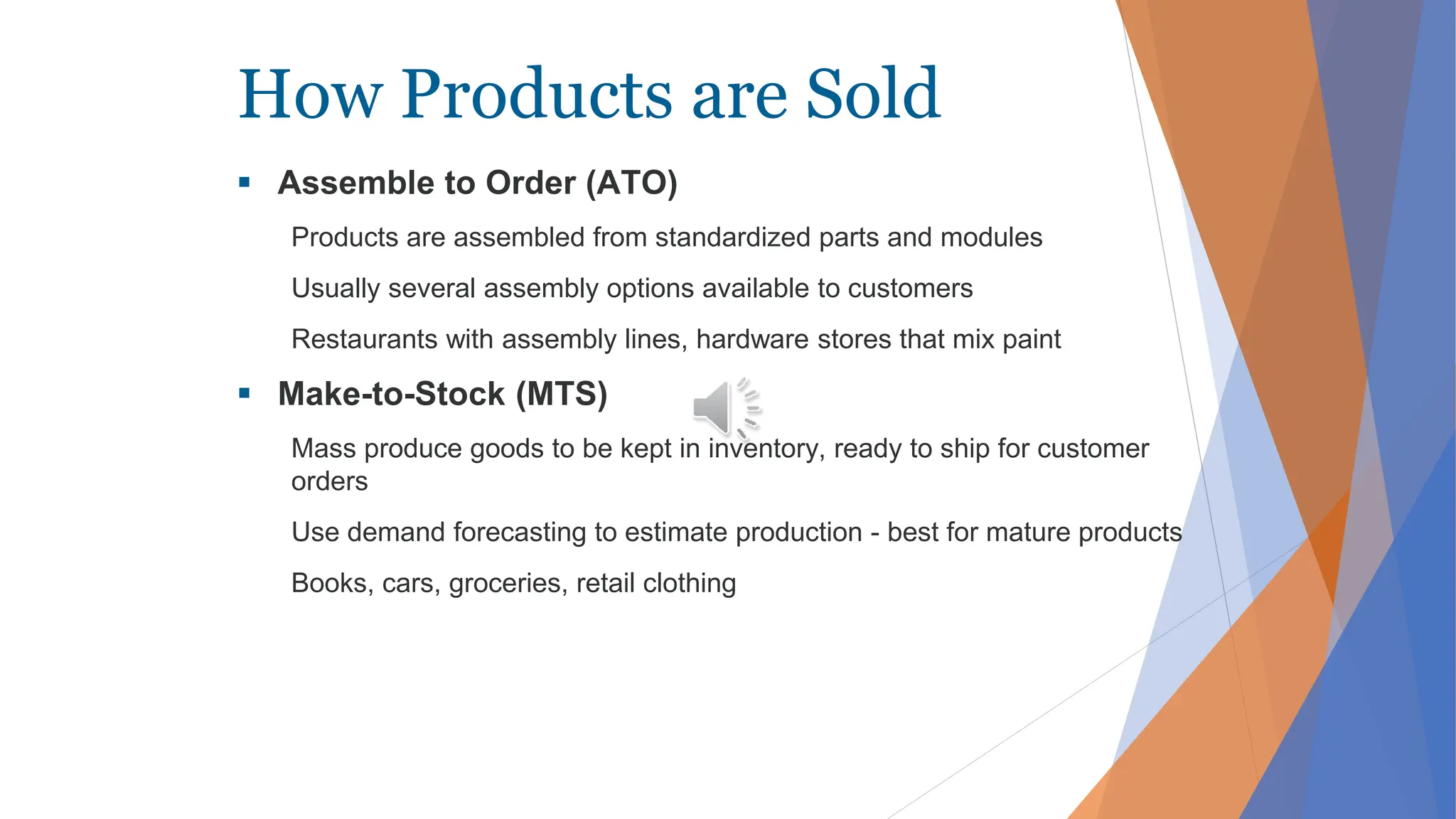 How Products are Sold
 Assemble to Order (ATO)
Products are assembled from standardized parts and modules
Usually several assembly options available to customers
Restaurants with assembly lines, hardware stores that mix paint
 Make-to-Stock (MTS)
Mass produce goods to be kept in inventory, ready to ship for customer
orders
Use demand forecasting to estimate production - best for mature products
Books, cars, groceries, retail clothing
 