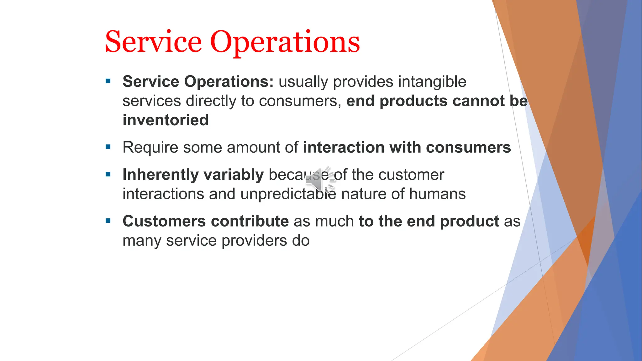 Service Operations
 Service Operations: usually provides intangible
services directly to consumers, end products cannot be
inventoried
 Require some amount of interaction with consumers
 Inherently variably because of the customer
interactions and unpredictable nature of humans
 Customers contribute as much to the end product as
many service providers do
 